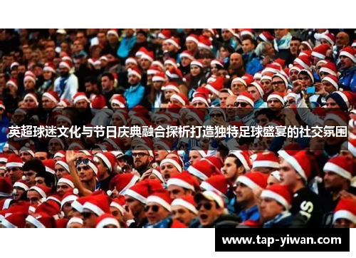 英超球迷文化与节日庆典融合探析打造独特足球盛宴的社交氛围