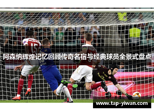 阿森纳辉煌记忆回顾传奇名宿与经典球员全景式盘点