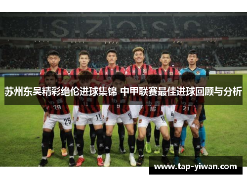 苏州东吴精彩绝伦进球集锦 中甲联赛最佳进球回顾与分析