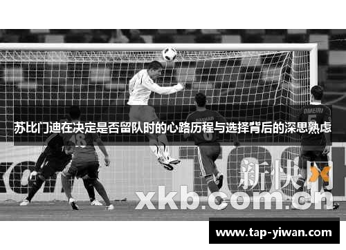 苏比门迪在决定是否留队时的心路历程与选择背后的深思熟虑