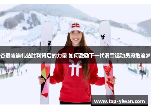 谷爱凌崇礼站胜利背后的力量 如何激励下一代滑雪运动员勇敢追梦 谷爱凌崇礼站胜利背后的力量 如何激励下一代滑雪运动员勇敢追梦