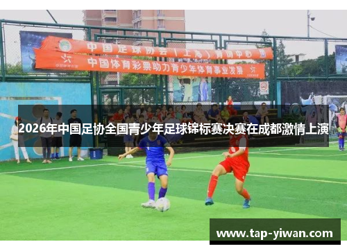 2026年中国足协全国青少年足球锦标赛决赛在成都激情上演 2026年中国足协全国青少年足球锦标赛决赛在成都激情上演