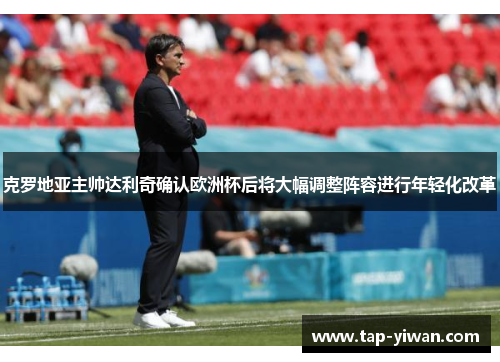 克罗地亚主帅达利奇确认欧洲杯后将大幅调整阵容进行年轻化改革