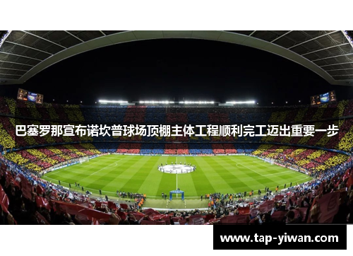 巴塞罗那宣布诺坎普球场顶棚主体工程顺利完工迈出重要一步