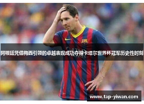 阿根廷凭借梅西引领的卓越表现成功夺得卡塔尔世界杯冠军历史性时刻