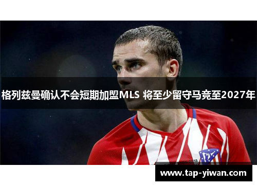 格列兹曼确认不会短期加盟MLS 将至少留守马竞至2027年 格列兹曼确认不会短期加盟MLS 将至少留守马竞至2027年