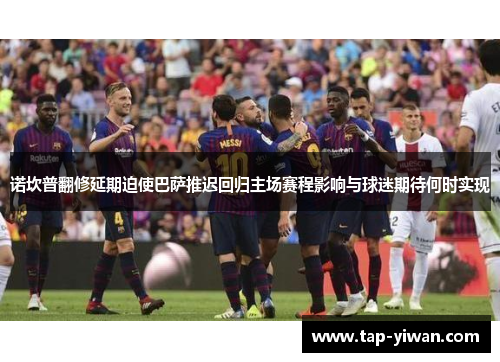 诺坎普翻修延期迫使巴萨推迟回归主场赛程影响与球迷期待何时实现